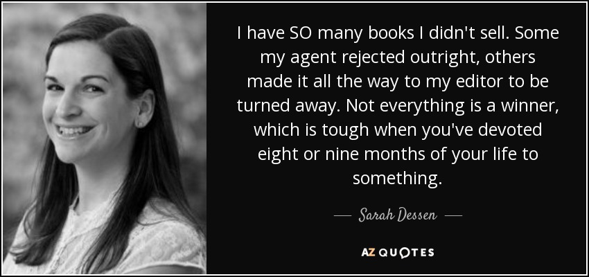 I have SO many books I didn't sell. Some my agent rejected outright, others made it all the way to my editor to be turned away. Not everything is a winner, which is tough when you've devoted eight or nine months of your life to something. - Sarah Dessen