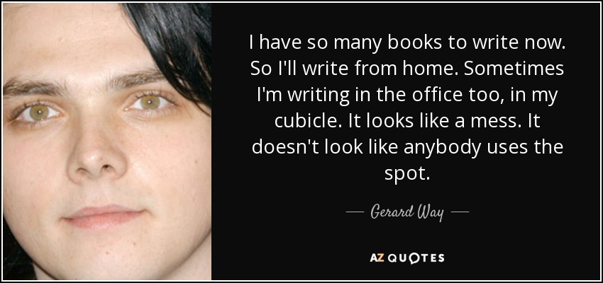 I have so many books to write now. So I'll write from home. Sometimes I'm writing in the office too, in my cubicle. It looks like a mess. It doesn't look like anybody uses the spot. - Gerard Way