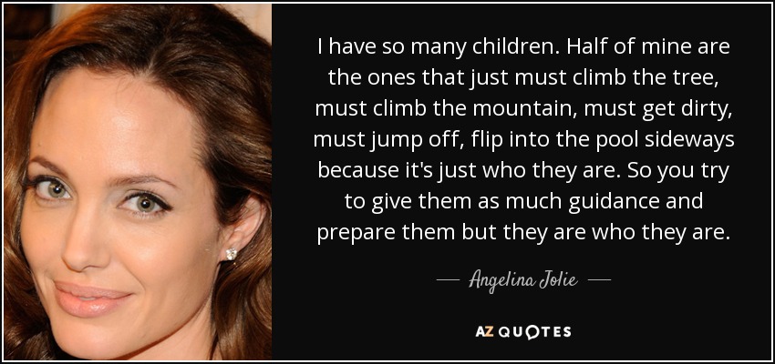 I have so many children. Half of mine are the ones that just must climb the tree, must climb the mountain, must get dirty, must jump off, flip into the pool sideways because it's just who they are. So you try to give them as much guidance and prepare them but they are who they are. - Angelina Jolie