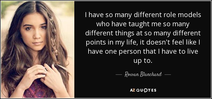 I have so many different role models who have taught me so many different things at so many different points in my life, it doesn't feel like I have one person that I have to live up to. - Rowan Blanchard