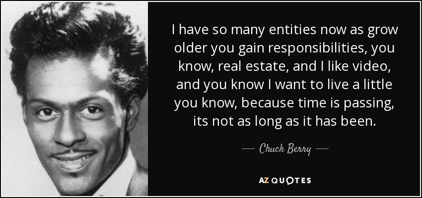 I have so many entities now as grow older you gain responsibilities, you know, real estate, and I like video, and you know I want to live a little you know, because time is passing, its not as long as it has been. - Chuck Berry