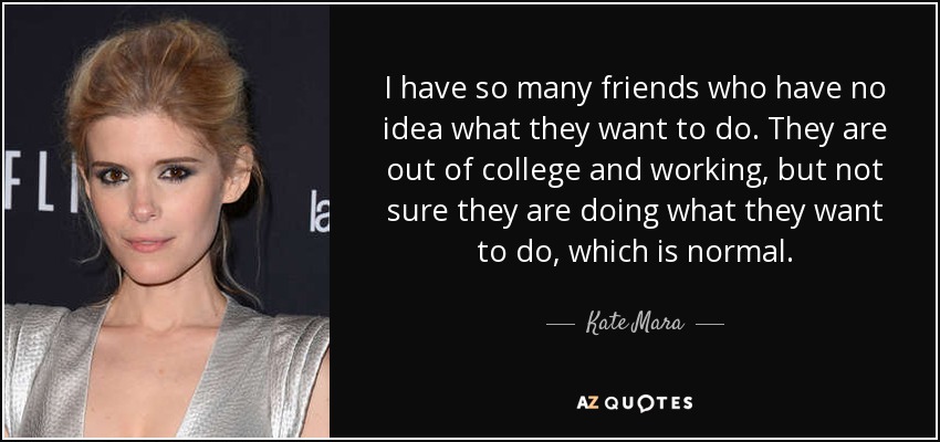 I have so many friends who have no idea what they want to do. They are out of college and working, but not sure they are doing what they want to do, which is normal. - Kate Mara