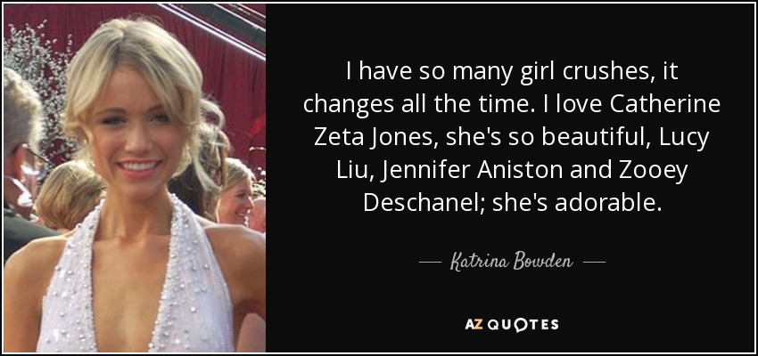 I have so many girl crushes, it changes all the time. I love Catherine Zeta Jones, she's so beautiful, Lucy Liu, Jennifer Aniston and Zooey Deschanel; she's adorable. - Katrina Bowden