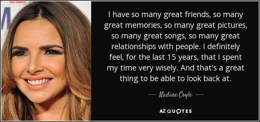 I have so many great friends, so many great memories, so many great pictures, so many great songs, so many great relationships with people. I definitely feel, for the last 15 years, that I spent my time very wisely. And that's a great thing to be able to look back at. - Nadine Coyle