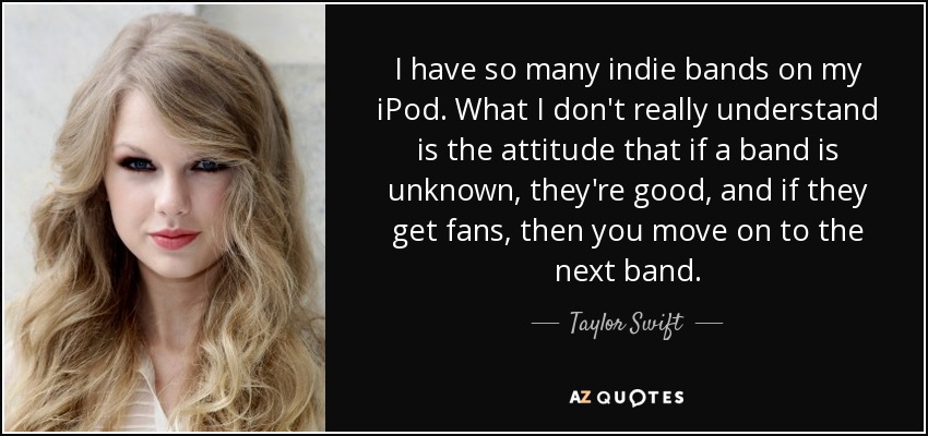 I have so many indie bands on my iPod. What I don't really understand is the attitude that if a band is unknown, they're good, and if they get fans, then you move on to the next band. - Taylor Swift