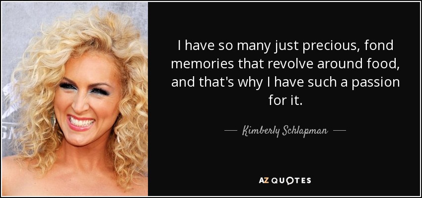 I have so many just precious, fond memories that revolve around food, and that's why I have such a passion for it. - Kimberly Schlapman