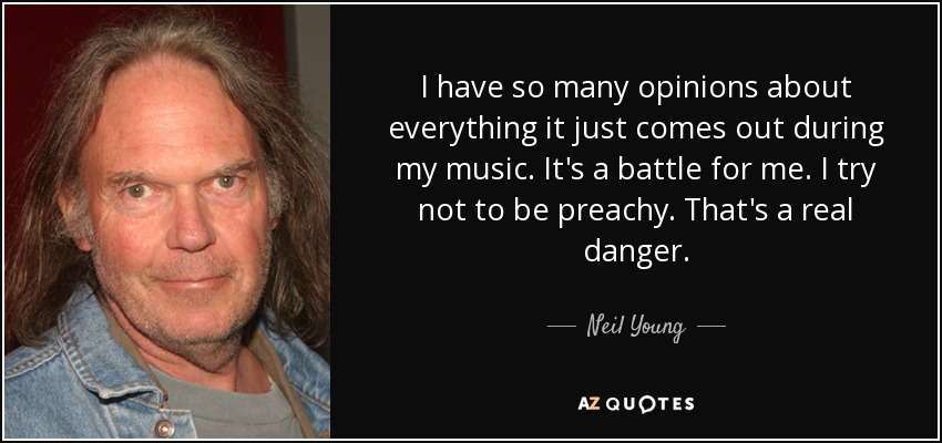 I have so many opinions about everything it just comes out during my music. It's a battle for me. I try not to be preachy. That's a real danger. - Neil Young