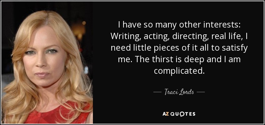 I have so many other interests: Writing, acting, directing, real life, I need little pieces of it all to satisfy me. The thirst is deep and I am complicated. - Traci Lords
