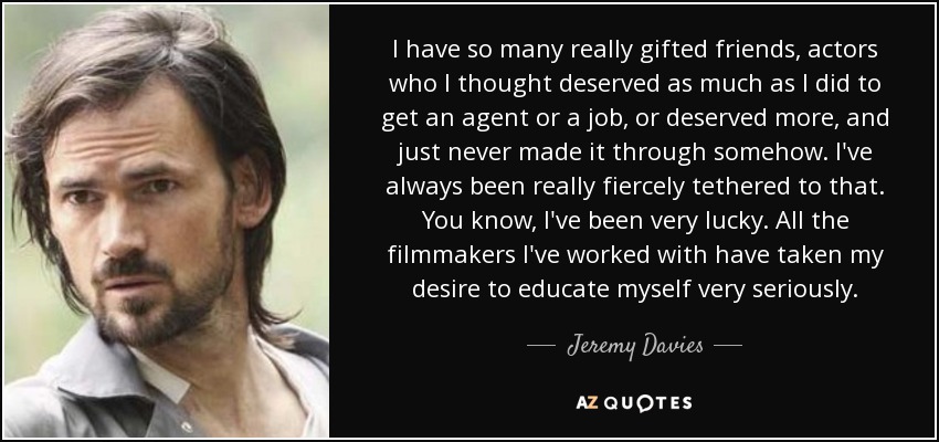 I have so many really gifted friends, actors who I thought deserved as much as I did to get an agent or a job, or deserved more, and just never made it through somehow. I've always been really fiercely tethered to that. You know, I've been very lucky. All the filmmakers I've worked with have taken my desire to educate myself very seriously. - Jeremy Davies