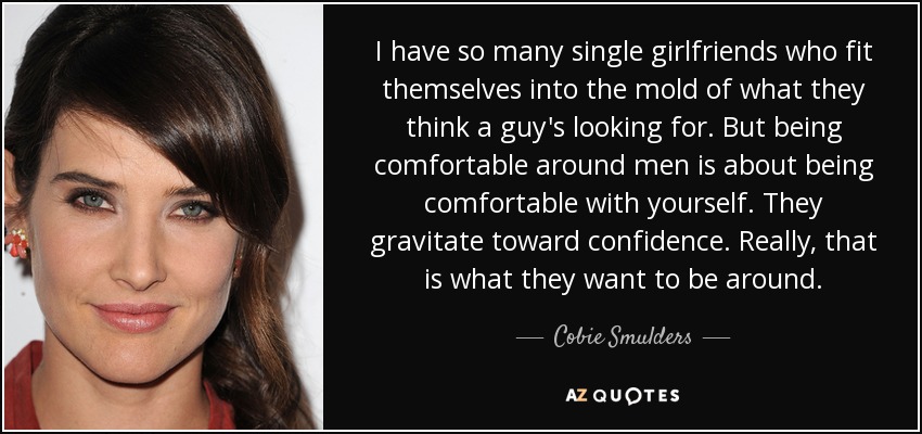 I have so many single girlfriends who fit themselves into the mold of what they think a guy's looking for. But being comfortable around men is about being comfortable with yourself. They gravitate toward confidence. Really, that is what they want to be around. - Cobie Smulders