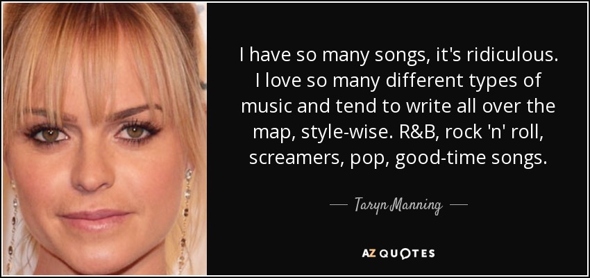 I have so many songs, it's ridiculous. I love so many different types of music and tend to write all over the map, style-wise. R&B, rock 'n' roll, screamers, pop, good-time songs. - Taryn Manning