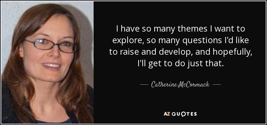 I have so many themes I want to explore, so many questions I'd like to raise and develop, and hopefully, I'll get to do just that. - Catherine McCormack