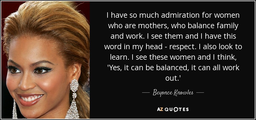 I have so much admiration for women who are mothers, who balance family and work. I see them and I have this word in my head - respect. I also look to learn. I see these women and I think, 'Yes, it can be balanced, it can all work out.' - Beyonce Knowles
