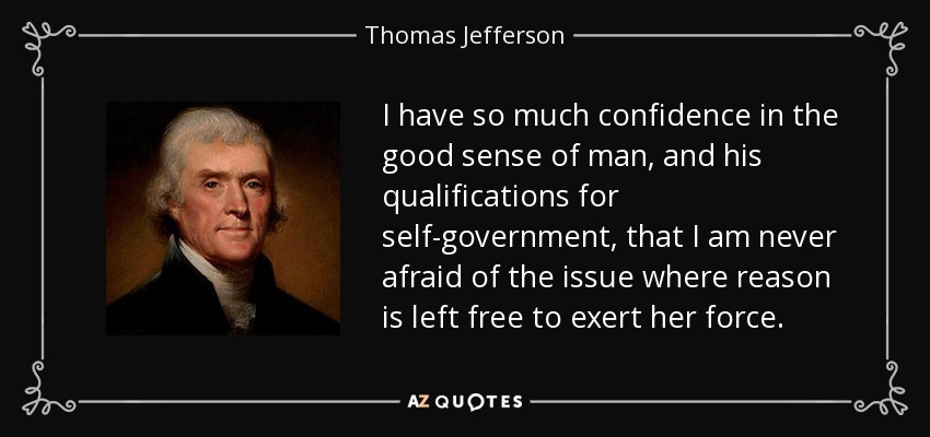 I have so much confidence in the good sense of man, and his qualifications for self-government, that I am never afraid of the issue where reason is left free to exert her force. - Thomas Jefferson