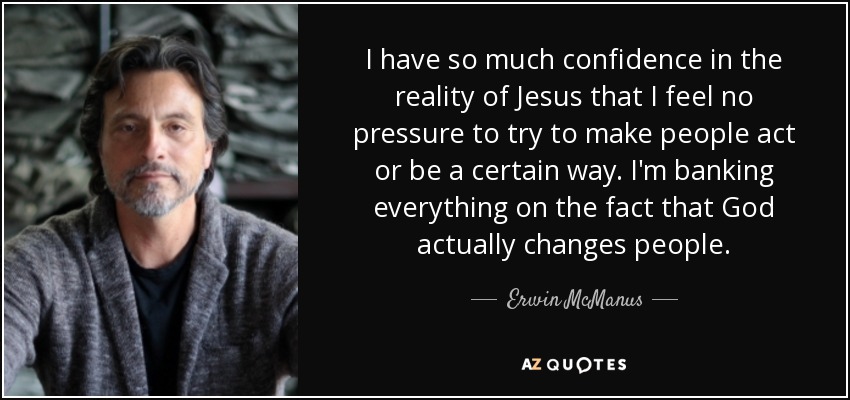 I have so much confidence in the reality of Jesus that I feel no pressure to try to make people act or be a certain way. I'm banking everything on the fact that God actually changes people. - Erwin McManus