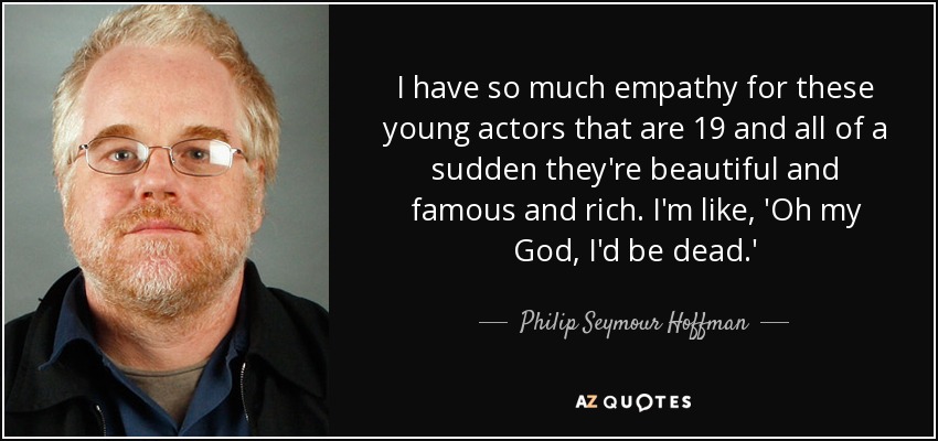 I have so much empathy for these young actors that are 19 and all of a sudden they're beautiful and famous and rich. I'm like, 'Oh my God, I'd be dead.' - Philip Seymour Hoffman