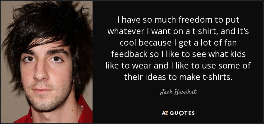 I have so much freedom to put whatever I want on a t-shirt, and it's cool because I get a lot of fan feedback so I like to see what kids like to wear and I like to use some of their ideas to make t-shirts. - Jack Barakat