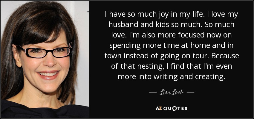 I have so much joy in my life. I love my husband and kids so much. So much love. I'm also more focused now on spending more time at home and in town instead of going on tour. Because of that nesting, I find that I'm even more into writing and creating. - Lisa Loeb
