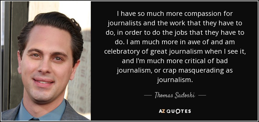 I have so much more compassion for journalists and the work that they have to do, in order to do the jobs that they have to do. I am much more in awe of and am celebratory of great journalism when I see it, and I'm much more critical of bad journalism, or crap masquerading as journalism. - Thomas Sadoski