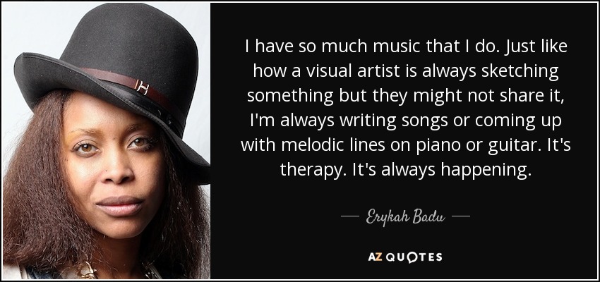 I have so much music that I do. Just like how a visual artist is always sketching something but they might not share it, I'm always writing songs or coming up with melodic lines on piano or guitar. It's therapy. It's always happening. - Erykah Badu