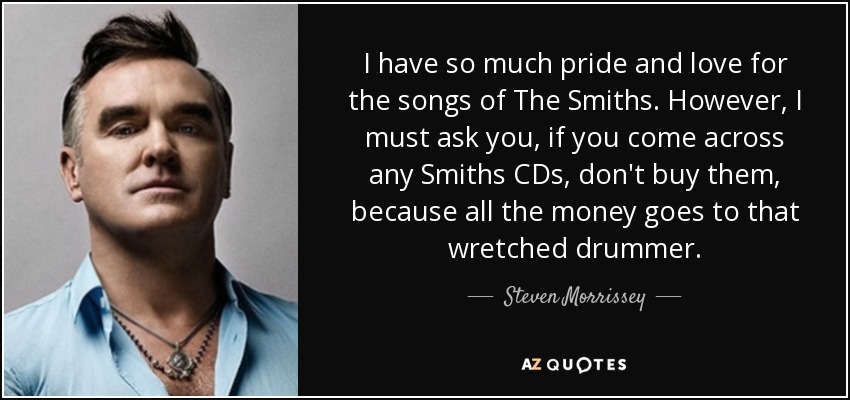 I have so much pride and love for the songs of The Smiths. However, I must ask you, if you come across any Smiths CDs, don't buy them, because all the money goes to that wretched drummer. - Steven Morrissey