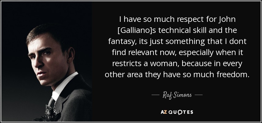 I have so much respect for John [Galliano]s technical skill and the fantasy, its just something that I dont find relevant now, especially when it restricts a woman, because in every other area they have so much freedom. - Raf Simons