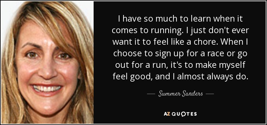 I have so much to learn when it comes to running. I just don't ever want it to feel like a chore. When I choose to sign up for a race or go out for a run, it's to make myself feel good, and I almost always do. - Summer Sanders