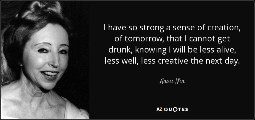 I have so strong a sense of creation, of tomorrow, that I cannot get drunk, knowing I will be less alive, less well, less creative the next day. - Anais Nin