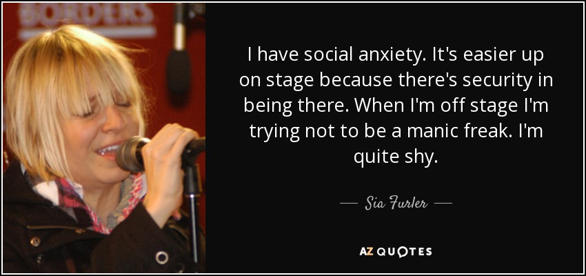 I have social anxiety. It's easier up on stage because there's security in being there. When I'm off stage I'm trying not to be a manic freak. I'm quite shy. - Sia Furler