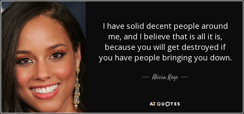 I have solid decent people around me, and I believe that is all it is, because you will get destroyed if you have people bringing you down. - Alicia Keys