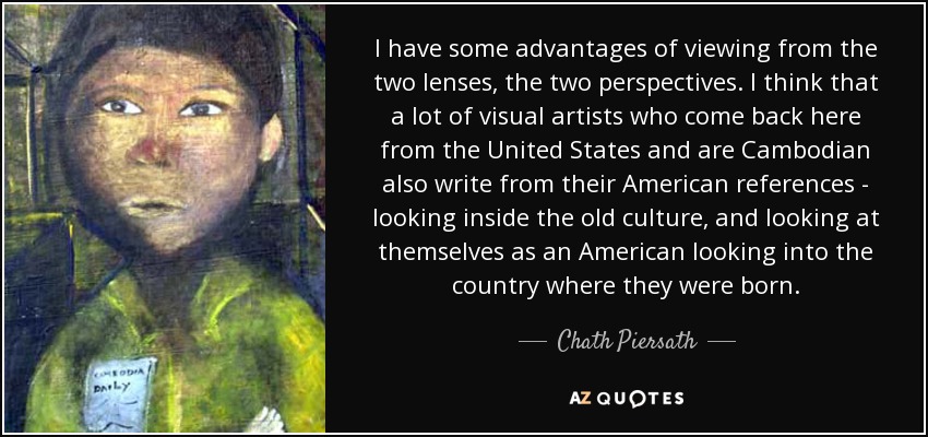 I have some advantages of viewing from the two lenses, the two perspectives. I think that a lot of visual artists who come back here from the United States and are Cambodian also write from their American references - looking inside the old culture, and looking at themselves as an American looking into the country where they were born. - Chath Piersath