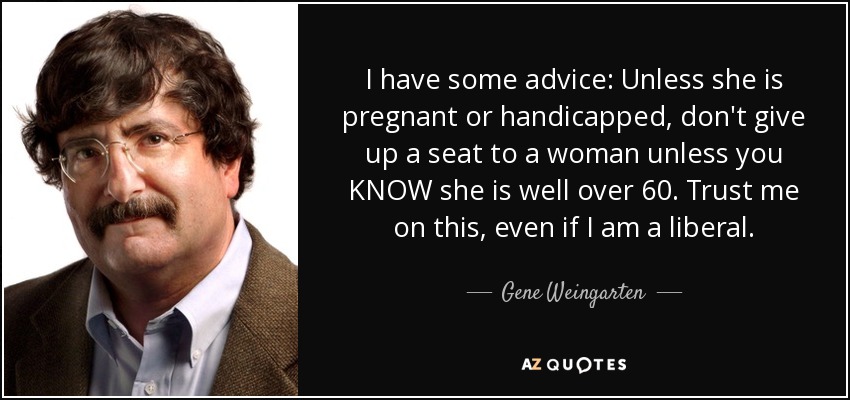 I have some advice: Unless she is pregnant or handicapped, don't give up a seat to a woman unless you KNOW she is well over 60. Trust me on this, even if I am a liberal. - Gene Weingarten