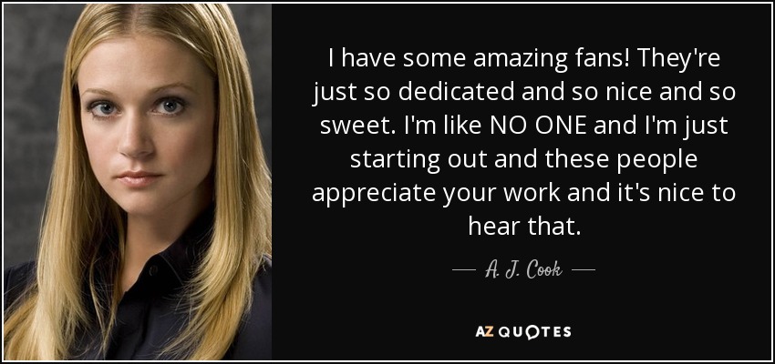I have some amazing fans! They're just so dedicated and so nice and so sweet. I'm like NO ONE and I'm just starting out and these people appreciate your work and it's nice to hear that. - A. J. Cook