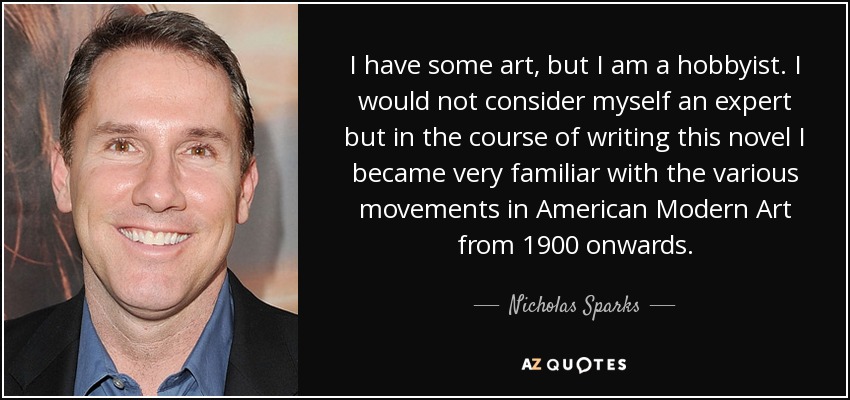 I have some art, but I am a hobbyist. I would not consider myself an expert but in the course of writing this novel I became very familiar with the various movements in American Modern Art from 1900 onwards. - Nicholas Sparks