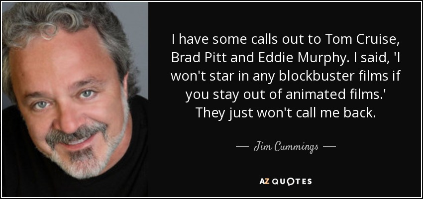 I have some calls out to Tom Cruise, Brad Pitt and Eddie Murphy. I said, 'I won't star in any blockbuster films if you stay out of animated films.' They just won't call me back. - Jim Cummings