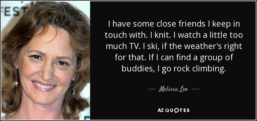I have some close friends I keep in touch with. I knit. I watch a little too much TV. I ski, if the weather's right for that. If I can find a group of buddies, I go rock climbing. - Melissa Leo