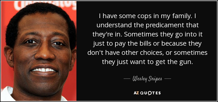 I have some cops in my family. I understand the predicament that they're in. Sometimes they go into it just to pay the bills or because they don't have other choices, or sometimes they just want to get the gun. - Wesley Snipes