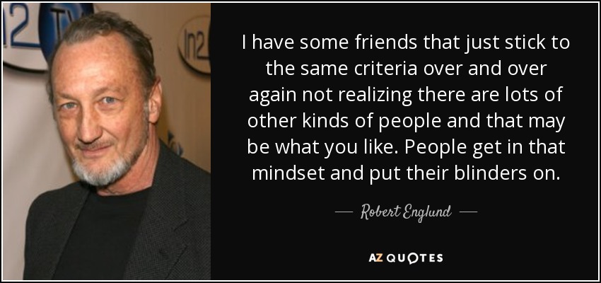 I have some friends that just stick to the same criteria over and over again not realizing there are lots of other kinds of people and that may be what you like. People get in that mindset and put their blinders on. - Robert Englund