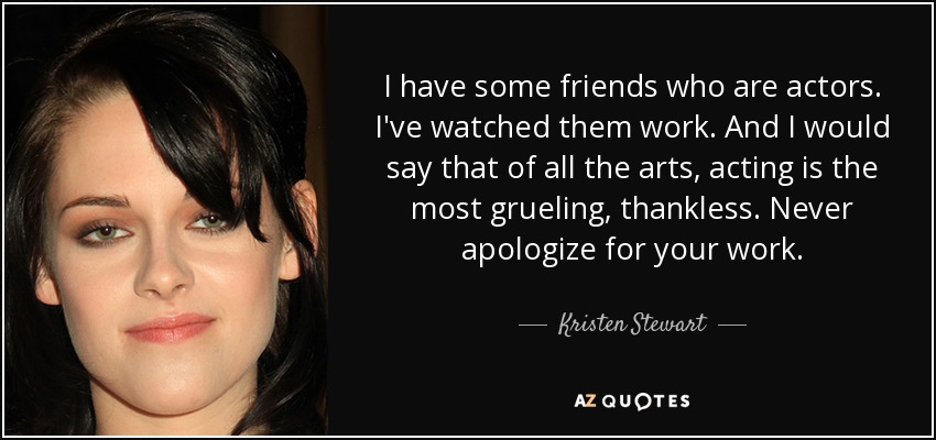 I have some friends who are actors. I've watched them work. And I would say that of all the arts, acting is the most grueling, thankless. Never apologize for your work. - Kristen Stewart