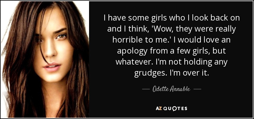 I have some girls who I look back on and I think, 'Wow, they were really horrible to me.' I would love an apology from a few girls, but whatever. I'm not holding any grudges. I'm over it. - Odette Annable