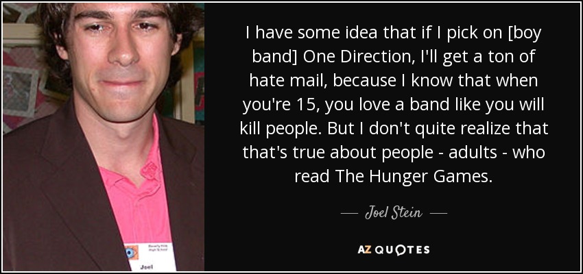 I have some idea that if I pick on [boy band] One Direction, I'll get a ton of hate mail, because I know that when you're 15, you love a band like you will kill people. But I don't quite realize that that's true about people - adults - who read The Hunger Games. - Joel Stein
