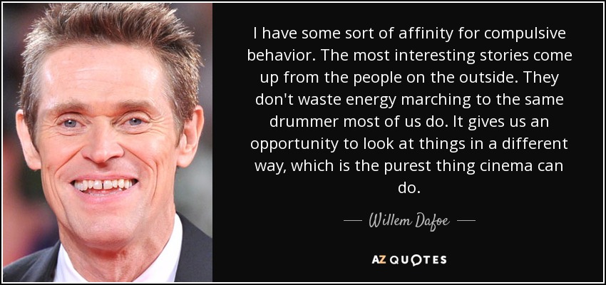 I have some sort of affinity for compulsive behavior. The most interesting stories come up from the people on the outside. They don't waste energy marching to the same drummer most of us do. It gives us an opportunity to look at things in a different way, which is the purest thing cinema can do. - Willem Dafoe