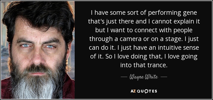 I have some sort of performing gene that's just there and I cannot explain it but I want to connect with people through a camera or on a stage. I just can do it. I just have an intuitive sense of it. So I love doing that, I love going into that trance. - Wayne White