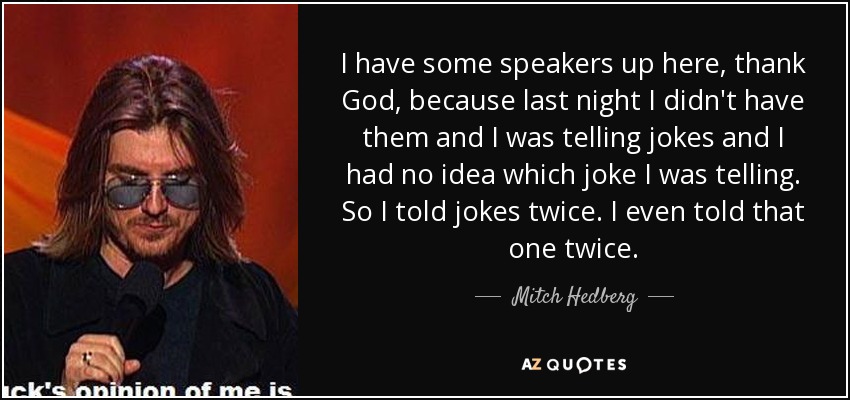 I have some speakers up here, thank God, because last night I didn't have them and I was telling jokes and I had no idea which joke I was telling. So I told jokes twice. I even told that one twice. - Mitch Hedberg