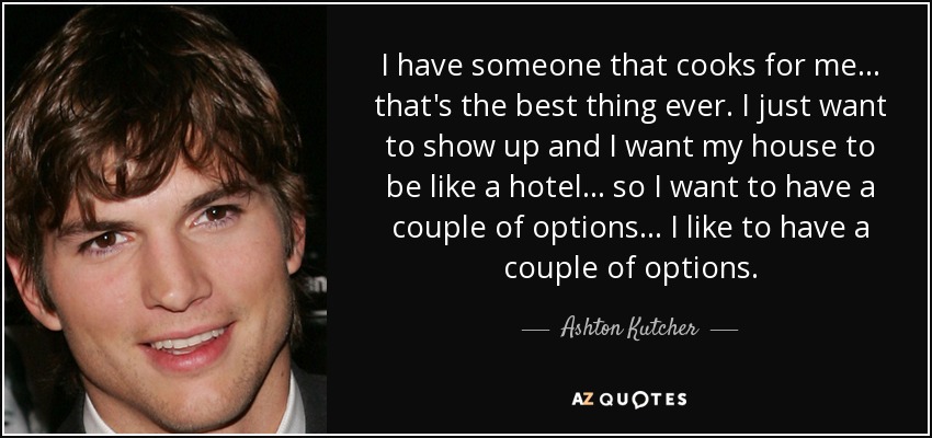 I have someone that cooks for me... that's the best thing ever. I just want to show up and I want my house to be like a hotel... so I want to have a couple of options... I like to have a couple of options. - Ashton Kutcher