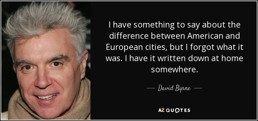 I have something to say about the difference between American and European cities, but I forgot what it was. I have it written down at home somewhere. - David Byrne