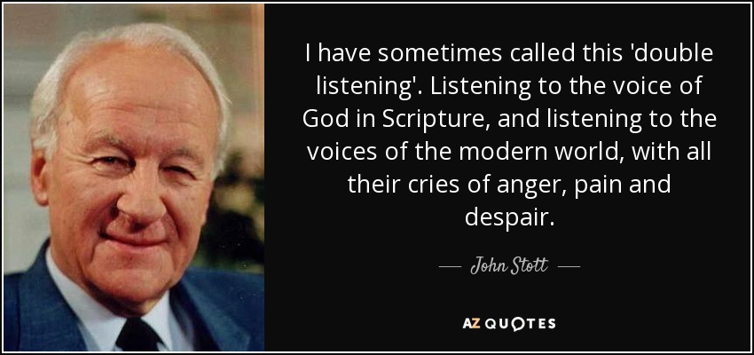 I have sometimes called this 'double listening'. Listening to the voice of God in Scripture, and listening to the voices of the modern world, with all their cries of anger, pain and despair. - John Stott