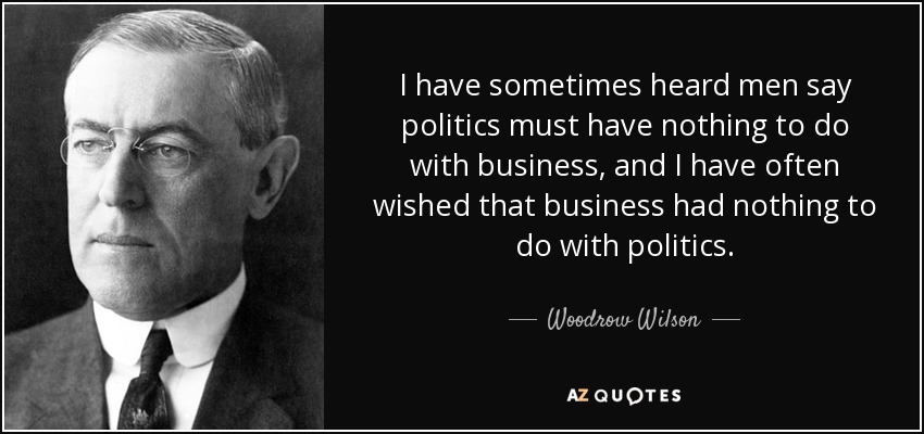 I have sometimes heard men say politics must have nothing to do with business, and I have often wished that business had nothing to do with politics. - Woodrow Wilson