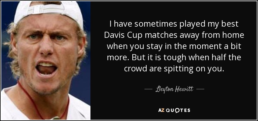 I have sometimes played my best Davis Cup matches away from home when you stay in the moment a bit more. But it is tough when half the crowd are spitting on you. - Lleyton Hewitt