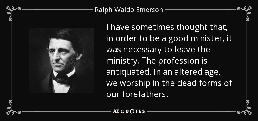 I have sometimes thought that, in order to be a good minister, it was necessary to leave the ministry. The profession is antiquated. In an altered age, we worship in the dead forms of our forefathers. - Ralph Waldo Emerson